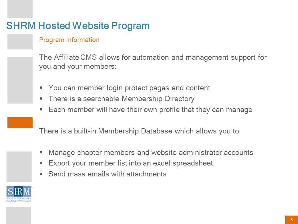 5 SHRM Hosted Website Program Program Information The Affiliate CMS allows for automation and management support for you and your members:  You can member login protect pages and content  There is a searchable Membership Directory  Each member will have their own profile that they can manage There is a built-in Membership Database which allows you to:  Manage chapter members and website administrator accounts  Export your member list into an excel spreadsheet  Send mass  s with attachments