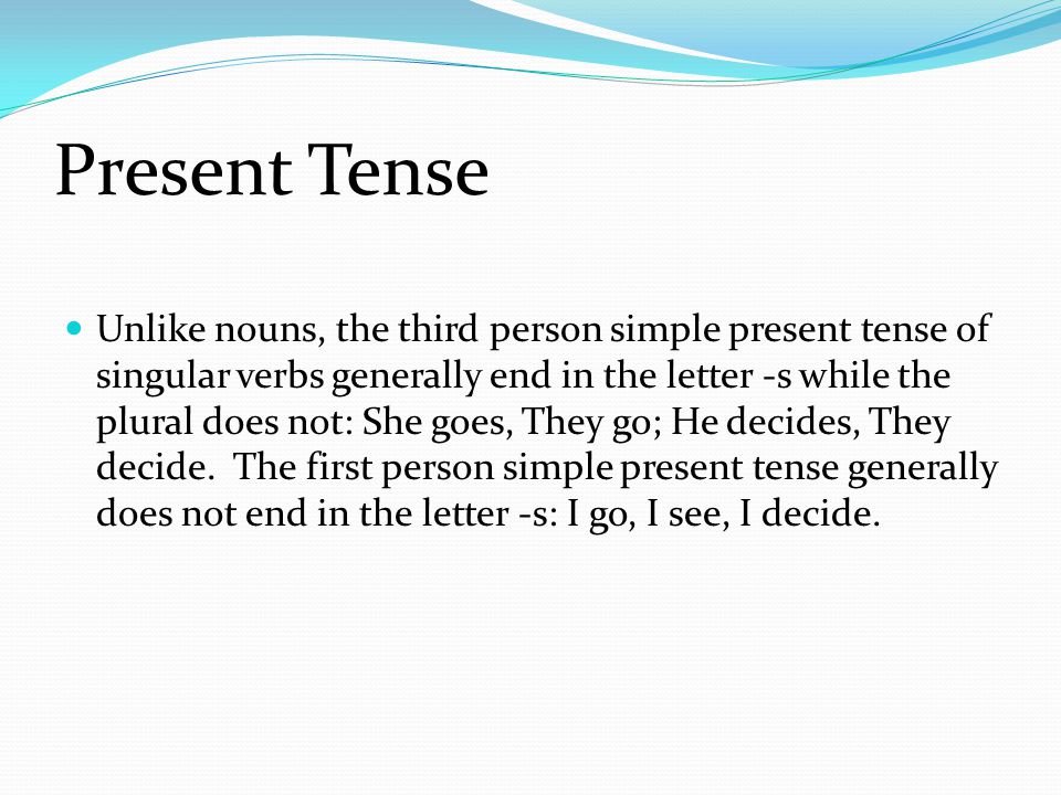 Present Tense Unlike nouns, the third person simple present tense of singular verbs generally end in the letter -s while the plural does not: She goes, They go; He decides, They decide.