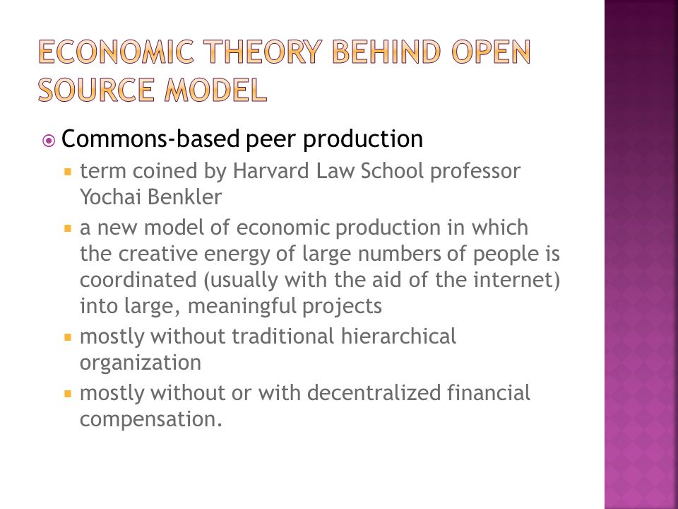  Commons-based peer production  term coined by Harvard Law School professor Yochai Benkler  a new model of economic production in which the creative energy of large numbers of people is coordinated (usually with the aid of the internet) into large, meaningful projects  mostly without traditional hierarchical organization  mostly without or with decentralized financial compensation.