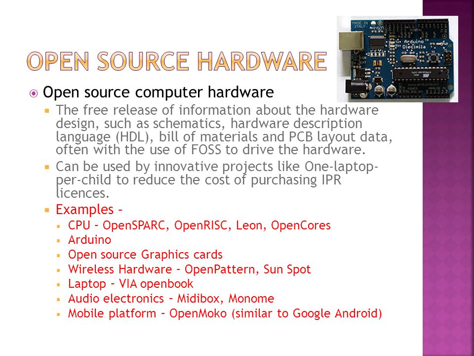 Open source computer hardware  The free release of information about the hardware design, such as schematics, hardware description language (HDL), bill of materials and PCB layout data, often with the use of FOSS to drive the hardware.