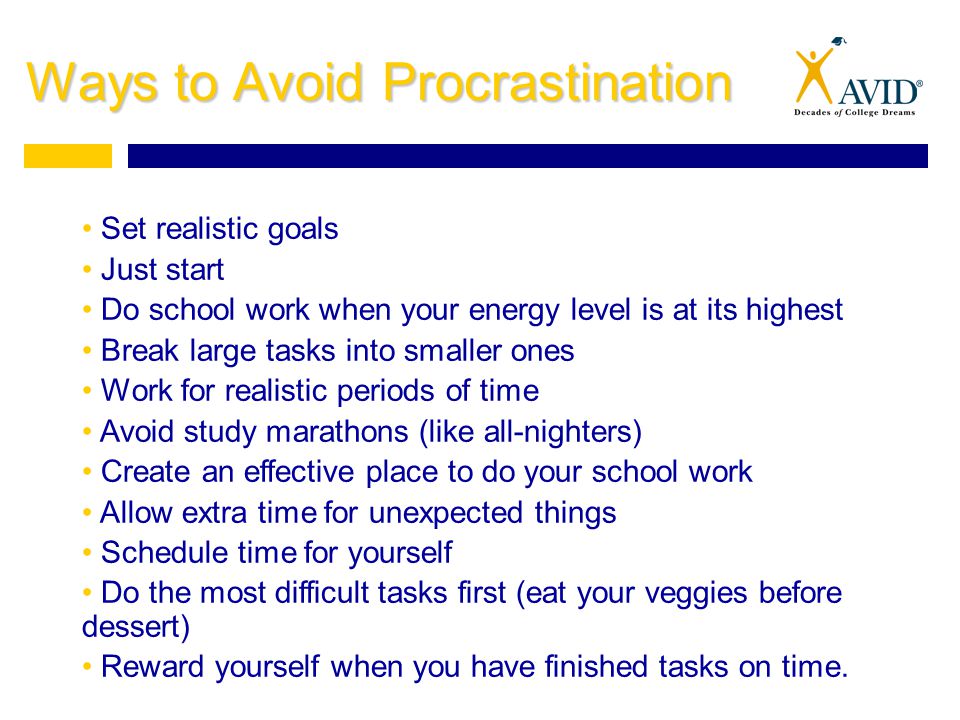 Ways to Avoid Procrastination Set realistic goals Just start Do school work when your energy level is at its highest Break large tasks into smaller ones Work for realistic periods of time Avoid study marathons (like all-nighters) Create an effective place to do your school work Allow extra time for unexpected things Schedule time for yourself Do the most difficult tasks first (eat your veggies before dessert) Reward yourself when you have finished tasks on time.