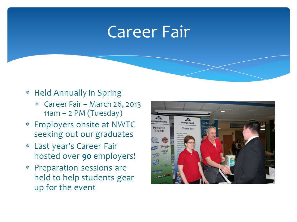 Career Fair  Held Annually in Spring  Career Fair – March 26, am – 2 PM (Tuesday)  Employers onsite at NWTC seeking out our graduates  Last year’s Career Fair hosted over 90 employers.