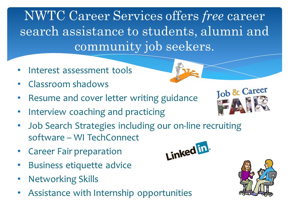 Interest assessment tools Classroom shadows Resume and cover letter writing guidance Interview coaching and practicing Job Search Strategies including our on-line recruiting software – WI TechConnect Career Fair preparation Business etiquette advice Networking Skills Assistance with Internship opportunities NWTC Career Services offers free career search assistance to students, alumni and community job seekers.