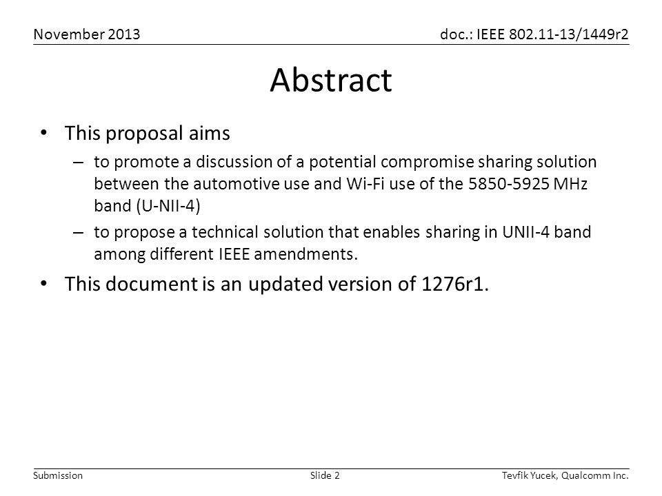 November 2013 doc.: IEEE /1449r2 Tevfik Yucek, Qualcomm Inc.Slide 2Submission Abstract This proposal aims – to promote a discussion of a potential compromise sharing solution between the automotive use and Wi-Fi use of the MHz band (U-NII-4) – to propose a technical solution that enables sharing in UNII-4 band among different IEEE amendments.