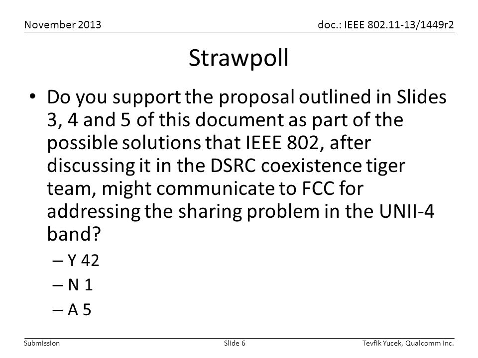 November 2013 doc.: IEEE /1449r2 Tevfik Yucek, Qualcomm Inc.Slide 6Submission Strawpoll Do you support the proposal outlined in Slides 3, 4 and 5 of this document as part of the possible solutions that IEEE 802, after discussing it in the DSRC coexistence tiger team, might communicate to FCC for addressing the sharing problem in the UNII-4 band.