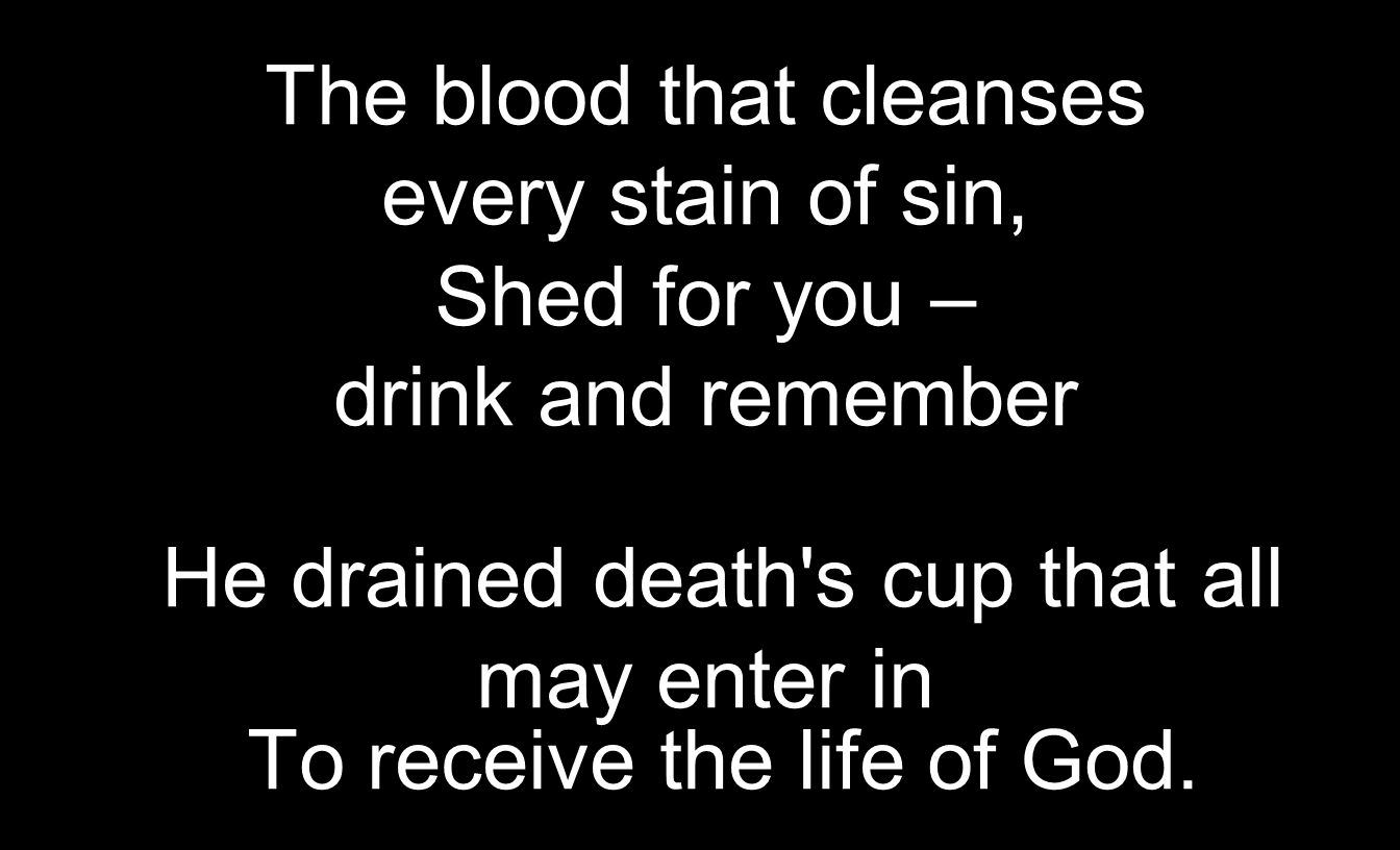 The blood that cleanses every stain of sin, Shed for you – drink and remember He drained death s cup that all may enter in To receive the life of God.