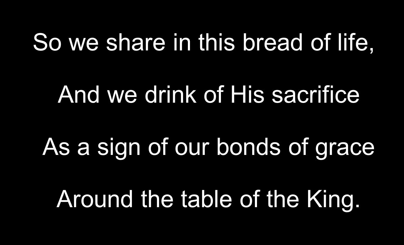 So we share in this bread of life, And we drink of His sacrifice As a sign of our bonds of grace Around the table of the King.