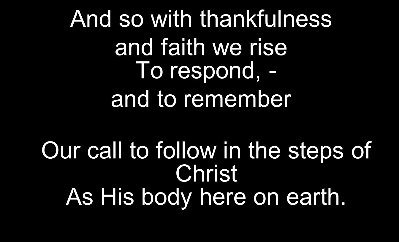 And so with thankfulness and faith we rise To respond, - and to remember Our call to follow in the steps of Christ As His body here on earth.