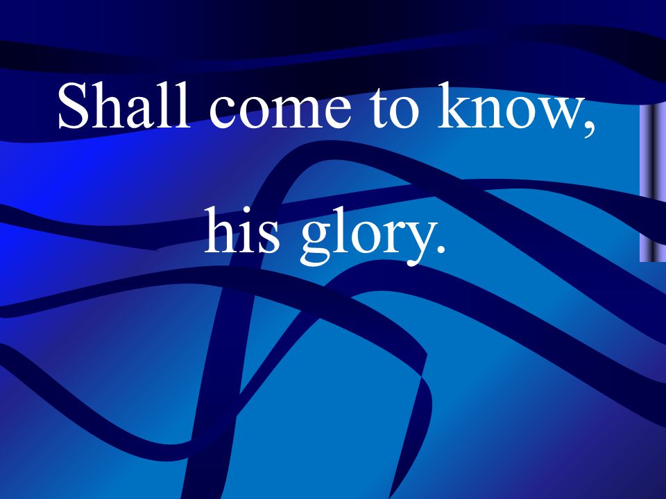 Shall come to know, his glory.