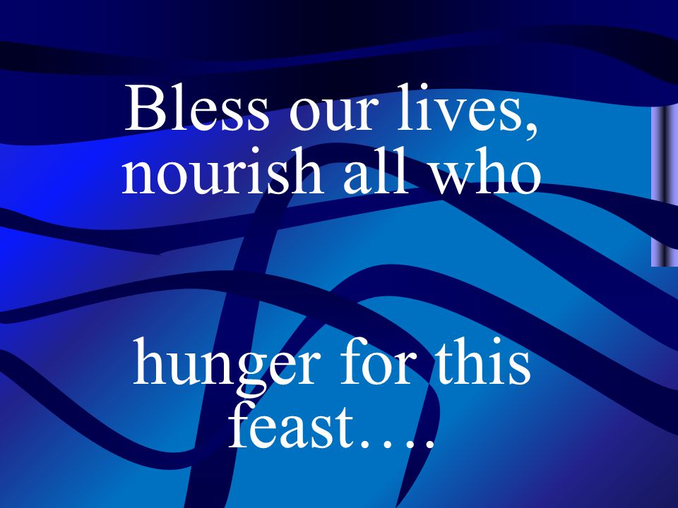 Bless our lives, nourish all who hunger for this feast….