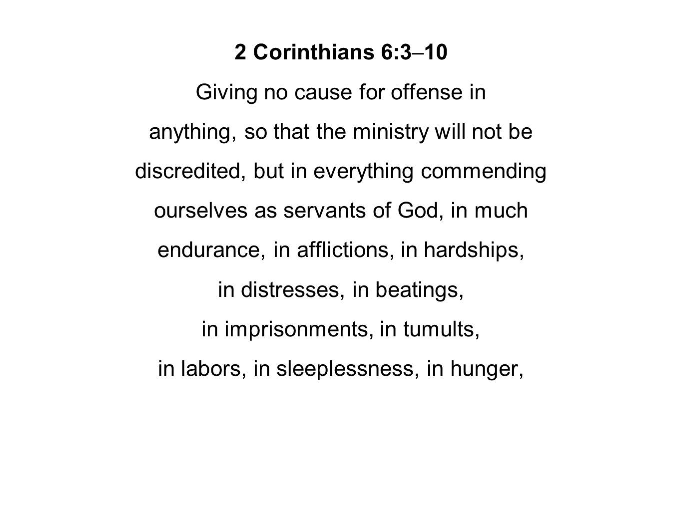 2 Corinthians 6:3–10 Giving no cause for offense in anything, so that the ministry will not be discredited, but in everything commending ourselves as servants of God, in much endurance, in afflictions, in hardships, in distresses, in beatings, in imprisonments, in tumults, in labors, in sleeplessness, in hunger,