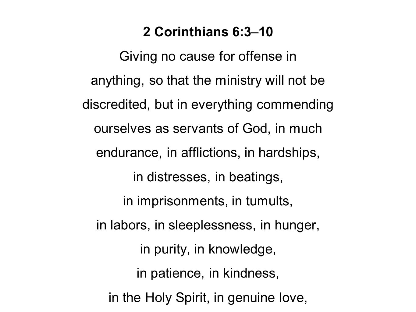 2 Corinthians 6:3–10 Giving no cause for offense in anything, so that the ministry will not be discredited, but in everything commending ourselves as servants of God, in much endurance, in afflictions, in hardships, in distresses, in beatings, in imprisonments, in tumults, in labors, in sleeplessness, in hunger, in purity, in knowledge, in patience, in kindness, in the Holy Spirit, in genuine love,