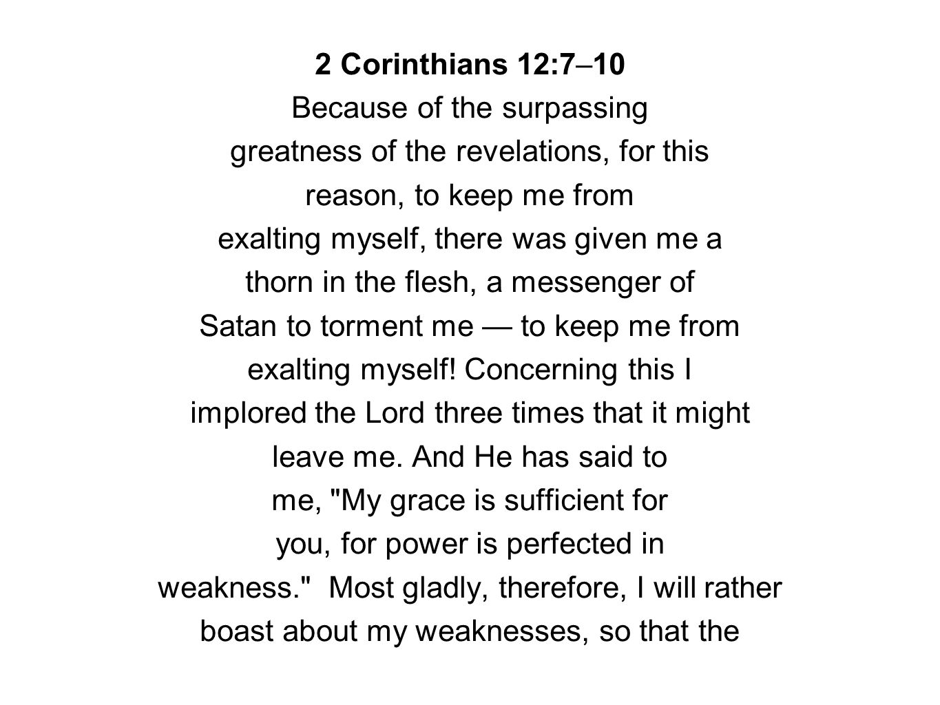 2 Corinthians 12:7–10 Because of the surpassing greatness of the revelations, for this reason, to keep me from exalting myself, there was given me a thorn in the flesh, a messenger of Satan to torment me — to keep me from exalting myself.