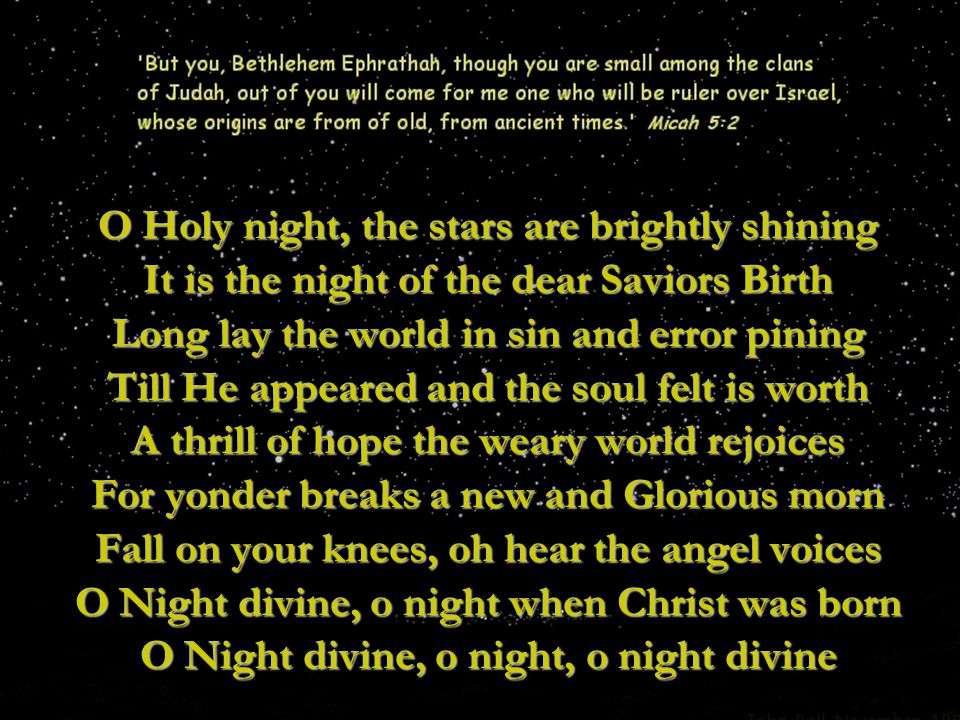 O Holy night, the stars are brightly shining It is the night of the dear Saviors Birth Long lay the world in sin and error pining Till He appeared and the soul felt is worth A thrill of hope the weary world rejoices For yonder breaks a new and Glorious morn Fall on your knees, oh hear the angel voices O Night divine, o night when Christ was born O Night divine, o night, o night divine