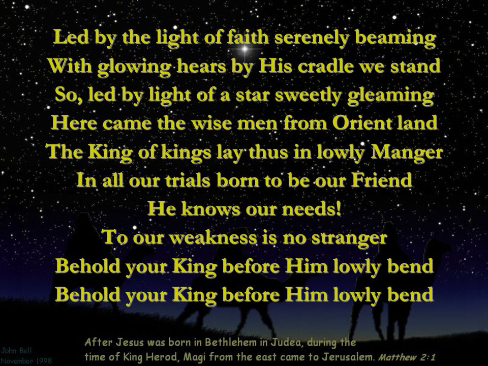 Led by the light of faith serenely beaming With glowing hears by His cradle we stand So, led by light of a star sweetly gleaming Here came the wise men from Orient land The King of kings lay thus in lowly Manger In all our trials born to be our Friend He knows our needs.