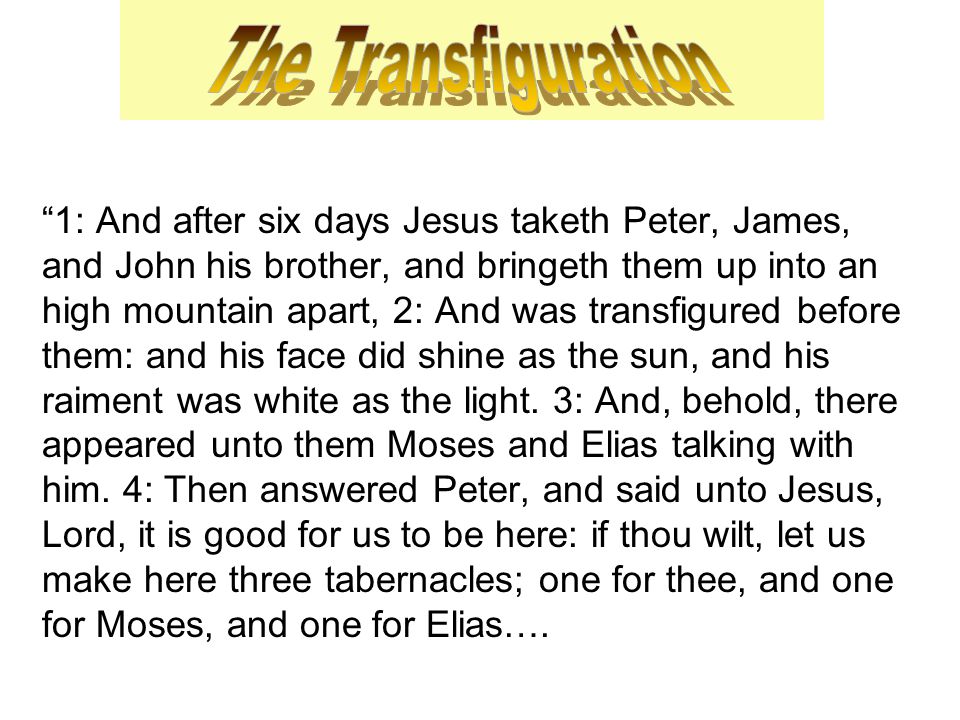 1: And after six days Jesus taketh Peter, James, and John his brother, and bringeth them up into an high mountain apart, 2: And was transfigured before them: and his face did shine as the sun, and his raiment was white as the light.