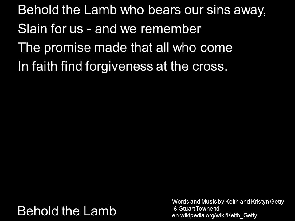 Behold the Lamb Behold the Lamb who bears our sins away, Slain for us - and we remember The promise made that all who come In faith find forgiveness at the cross.