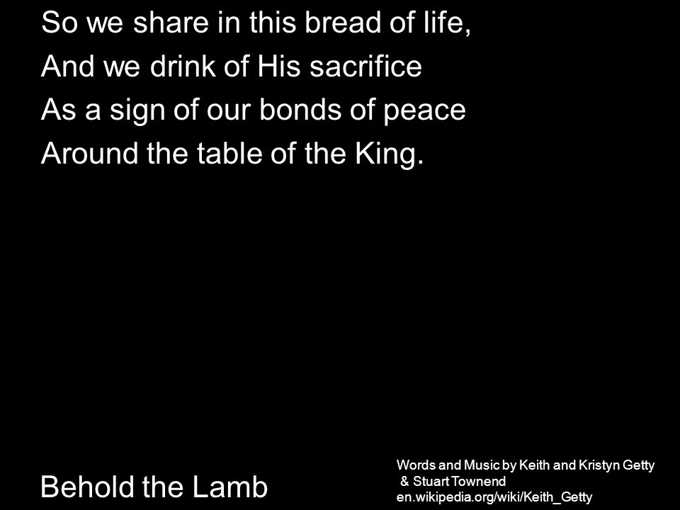 Behold the Lamb So we share in this bread of life, And we drink of His sacrifice As a sign of our bonds of peace Around the table of the King.