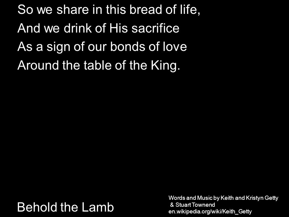 So we share in this bread of life, And we drink of His sacrifice As a sign of our bonds of love Around the table of the King.