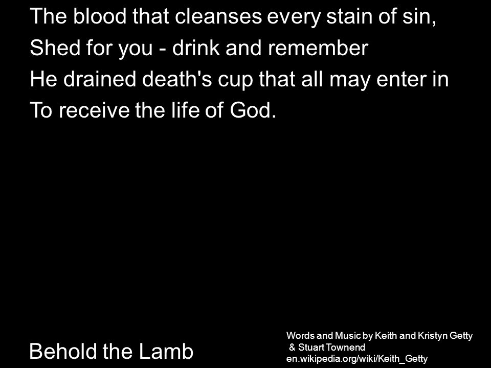 Behold the Lamb The blood that cleanses every stain of sin, Shed for you - drink and remember He drained death s cup that all may enter in To receive the life of God.