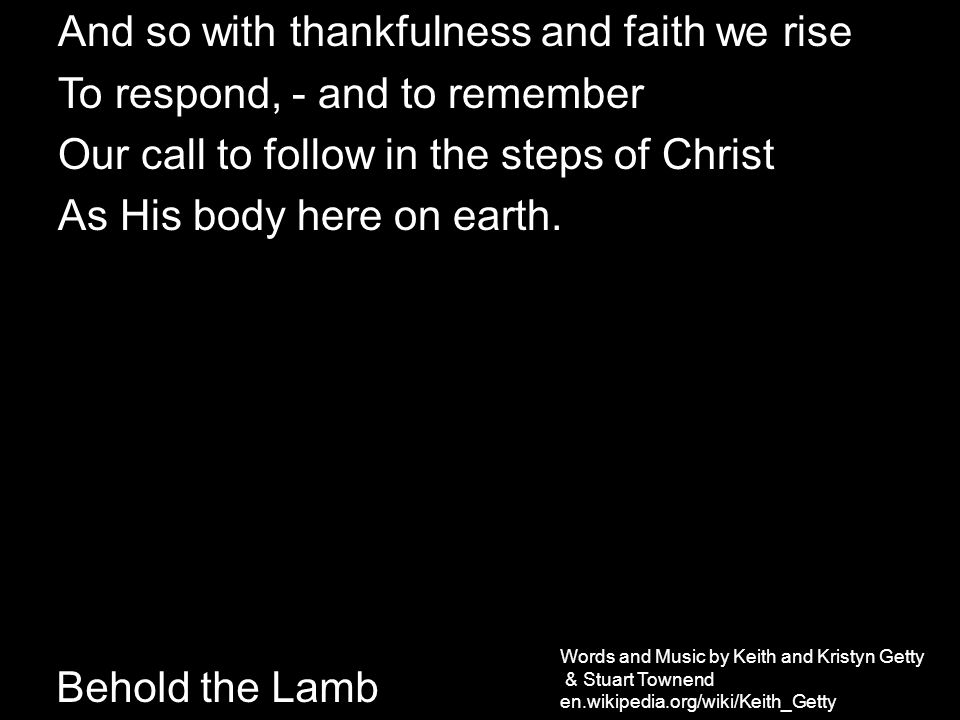 Behold the Lamb And so with thankfulness and faith we rise To respond, - and to remember Our call to follow in the steps of Christ As His body here on earth.