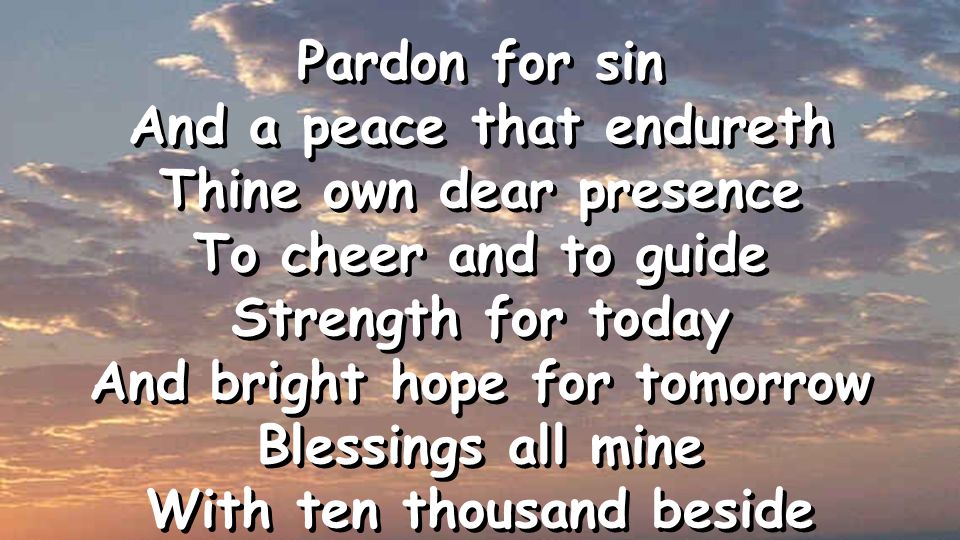 Pardon for sin And a peace that endureth Thine own dear presence To cheer and to guide Strength for today And bright hope for tomorrow Blessings all mine With ten thousand beside Pardon for sin And a peace that endureth Thine own dear presence To cheer and to guide Strength for today And bright hope for tomorrow Blessings all mine With ten thousand beside