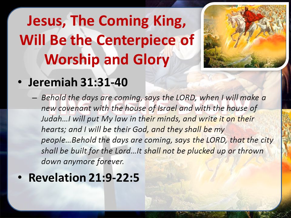Jesus, The Coming King, Will Be the Centerpiece of Worship and Glory Jeremiah 31:31-40 – Behold the days are coming, says the LORD, when I will make a new covenant with the house of Israel and with the house of Judah…I will put My law in their minds, and write it on their hearts; and I will be their God, and they shall be my people…Behold the days are coming, says the LORD, that the city shall be built for the Lord…It shall not be plucked up or thrown down anymore forever.