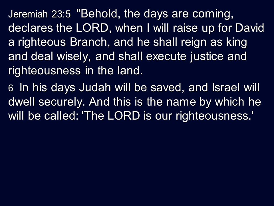 Jeremiah 23:5 Behold, the days are coming, declares the LORD, when I will raise up for David a righteous Branch, and he shall reign as king and deal wisely, and shall execute justice and righteousness in the land.