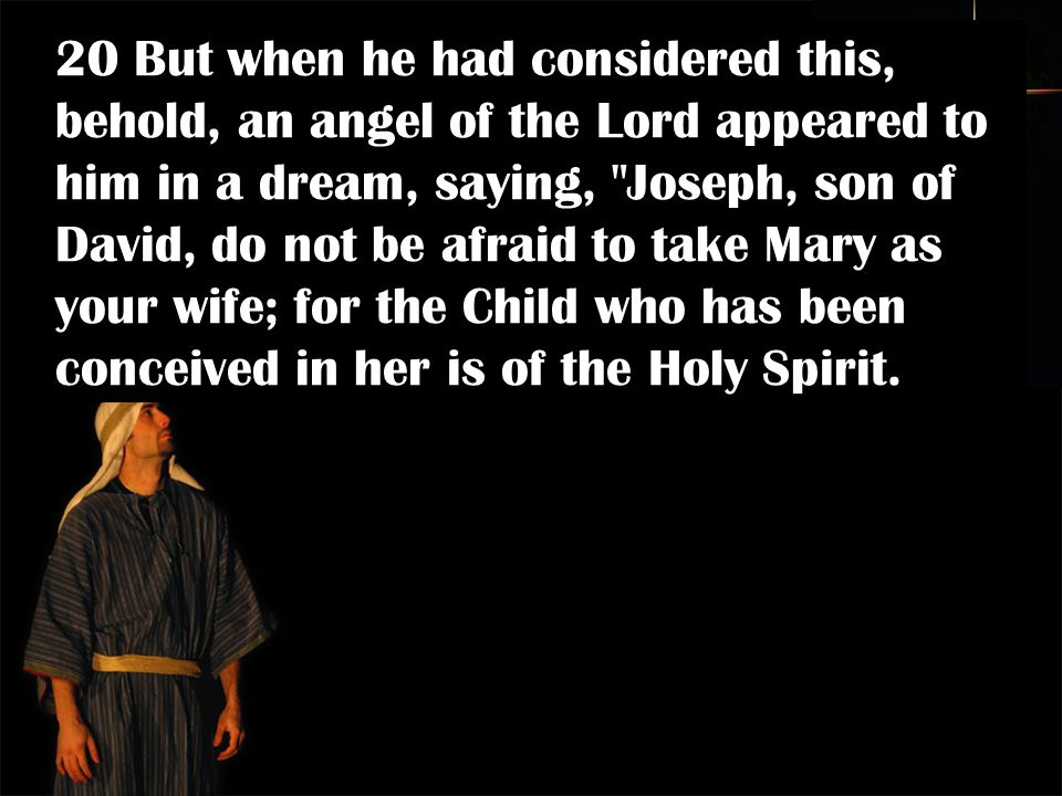20 But when he had considered this, behold, an angel of the Lord appeared to him in a dream, saying, Joseph, son of David, do not be afraid to take Mary as your wife; for the Child who has been conceived in her is of the Holy Spirit.