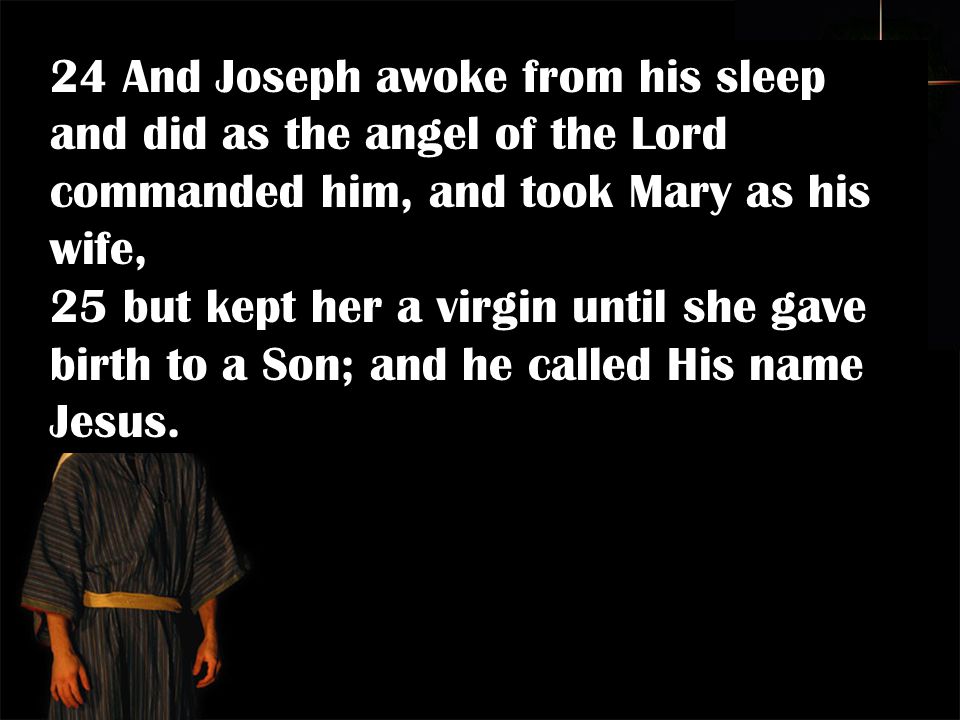 24 And Joseph awoke from his sleep and did as the angel of the Lord commanded him, and took Mary as his wife, 25 but kept her a virgin until she gave birth to a Son; and he called His name Jesus.