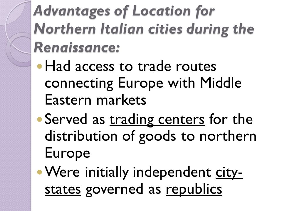 Advantages of Location for Northern Italian cities during the Renaissance: Had access to trade routes connecting Europe with Middle Eastern markets Served as trading centers for the distribution of goods to northern Europe Were initially independent city- states governed as republics