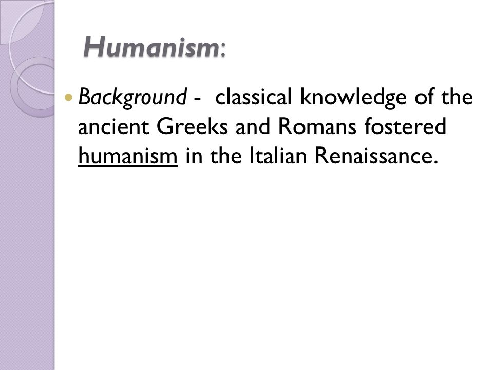 Humanism: Background - classical knowledge of the ancient Greeks and Romans fostered humanism in the Italian Renaissance.