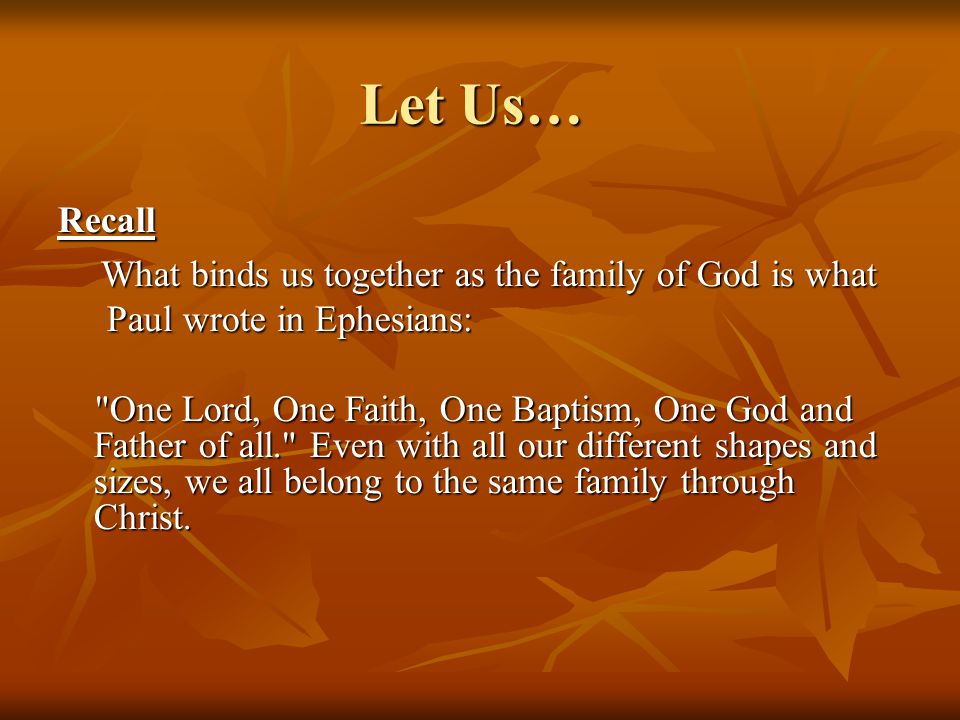 Let Us… Recall What binds us together as the family of God is what Paul wrote in Ephesians: One Lord, One Faith, One Baptism, One God and Father of all. Even with all our different shapes and sizes, we all belong to the same family through Christ.