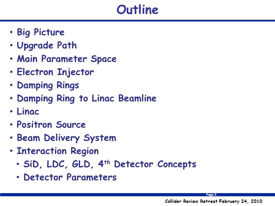 Page 2 Collider Review Retreat February 24, 2010 Outline Big Picture Upgrade Path Main Parameter Space Electron Injector Damping Rings Damping Ring to Linac Beamline Linac Positron Source Beam Delivery System Interaction Region SiD, LDC, GLD, 4 th Detector Concepts Detector Parameters