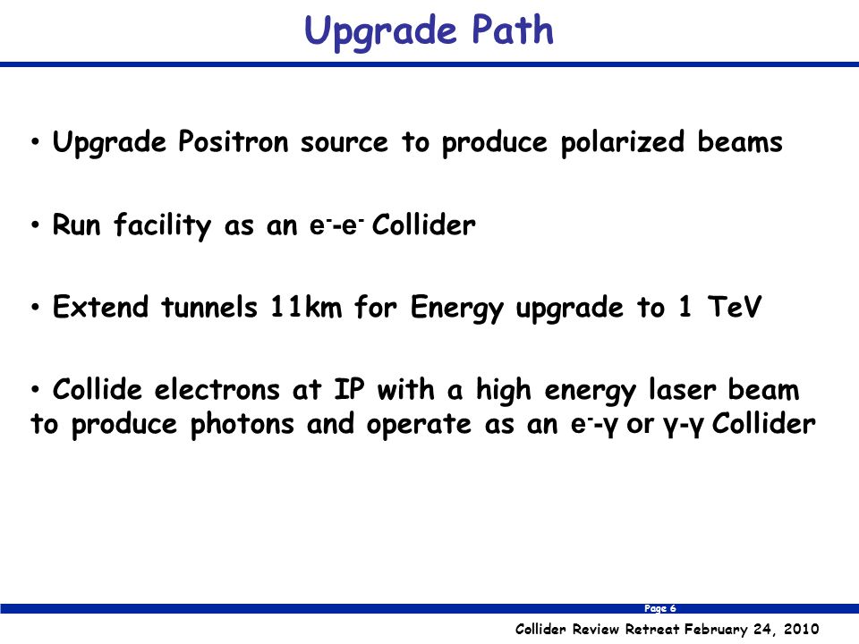 Page 6 Collider Review Retreat February 24, 2010 Upgrade Path Upgrade Positron source to produce polarized beams Run facility as an e - -e - Collider Extend tunnels 11km for Energy upgrade to 1 TeV Collide electrons at IP with a high energy laser beam to produce photons and operate as an e - -γ or γ-γ Collider