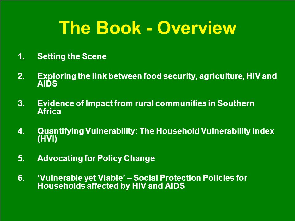 The Book - Overview 1.Setting the Scene 2.Exploring the link between food security, agriculture, HIV and AIDS 3.Evidence of Impact from rural communities in Southern Africa 4.Quantifying Vulnerability: The Household Vulnerability Index (HVI) 5.Advocating for Policy Change 6.‘Vulnerable yet Viable’ – Social Protection Policies for Households affected by HIV and AIDS