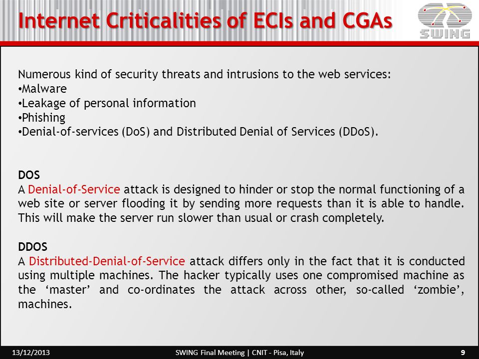 Internet Criticalities of ECIs and CGAs 9SWING Final Meeting | CNIT - Pisa, Italy13/12/2013 Numerous kind of security threats and intrusions to the web services: Malware Leakage of personal information Phishing Denial-of-services (DoS) and Distributed Denial of Services (DDoS).
