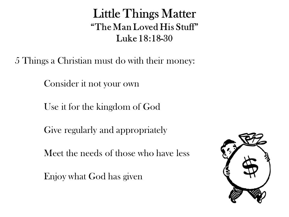 Little Things Matter The Man Loved His Stuff Luke 18: Things a Christian must do with their money: Consider it not your own Use it for the kingdom of God Give regularly and appropriately Meet the needs of those who have less Enjoy what God has given
