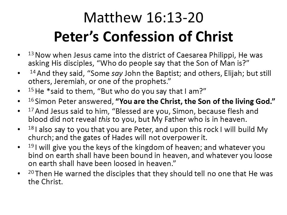 Matthew 16:13-20 Peter’s Confession of Christ 13 Now when Jesus came into the district of Caesarea Philippi, He was asking His disciples, Who do people say that the Son of Man is 14 And they said, Some say John the Baptist; and others, Elijah; but still others, Jeremiah, or one of the prophets. 15 He *said to them, But who do you say that I am 16 Simon Peter answered, You are the Christ, the Son of the living God. 17 And Jesus said to him, Blessed are you, Simon, because flesh and blood did not reveal this to you, but My Father who is in heaven.