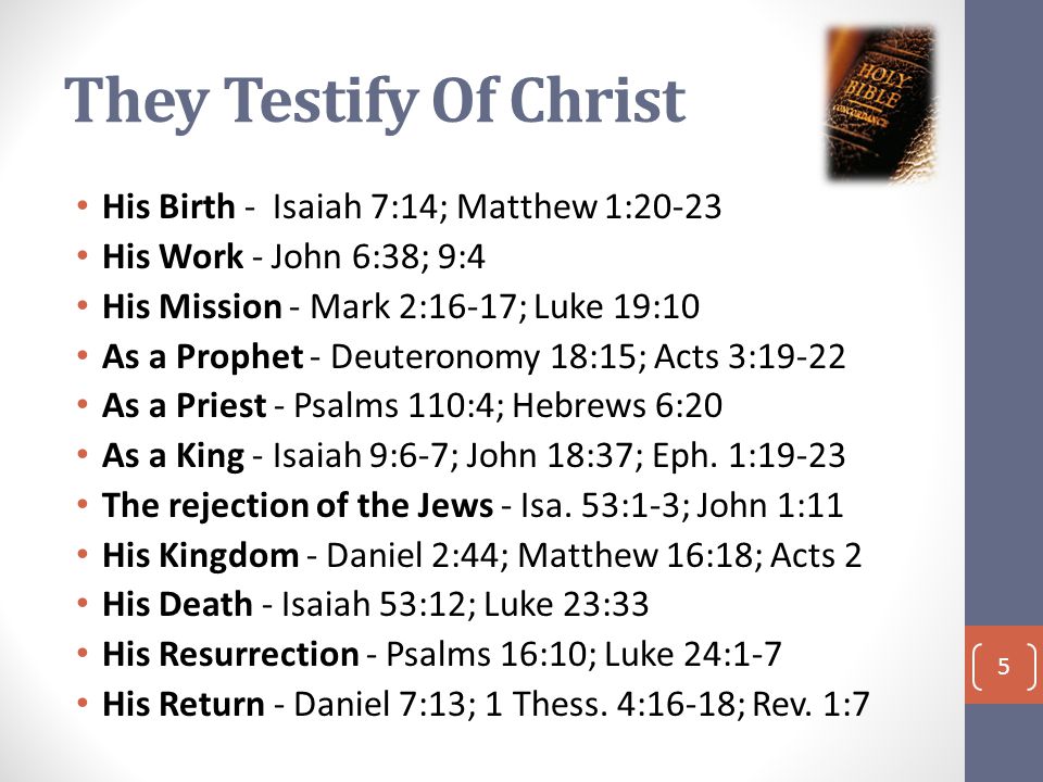 They Testify Of Christ His Birth - Isaiah 7:14; Matthew 1:20-23 His Work - John 6:38; 9:4 His Mission - Mark 2:16-17; Luke 19:10 As a Prophet - Deuteronomy 18:15; Acts 3:19-22 As a Priest - Psalms 110:4; Hebrews 6:20 As a King - Isaiah 9:6-7; John 18:37; Eph.