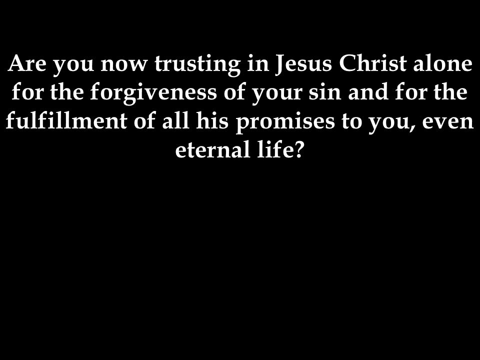 Are you now trusting in Jesus Christ alone for the forgiveness of your sin and for the fulfillment of all his promises to you, even eternal life