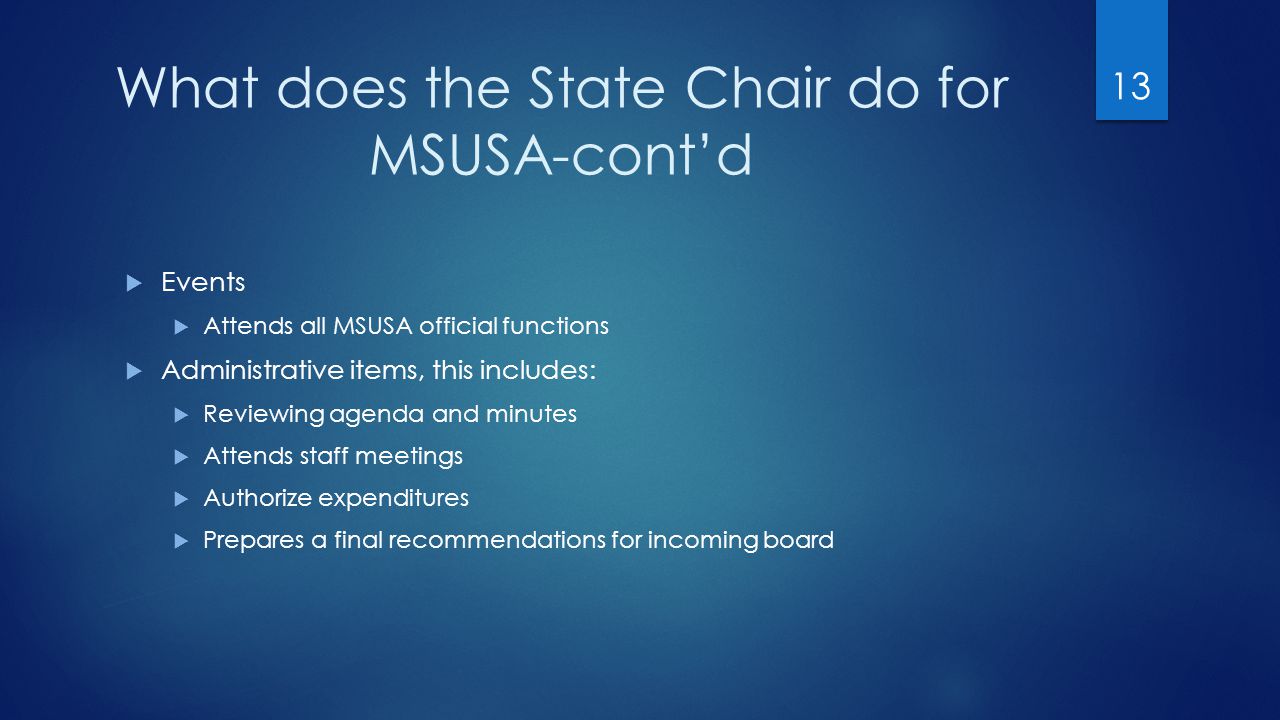 What does the State Chair do for MSUSA-cont’d  Events  Attends all MSUSA official functions  Administrative items, this includes:  Reviewing agenda and minutes  Attends staff meetings  Authorize expenditures  Prepares a final recommendations for incoming board 13