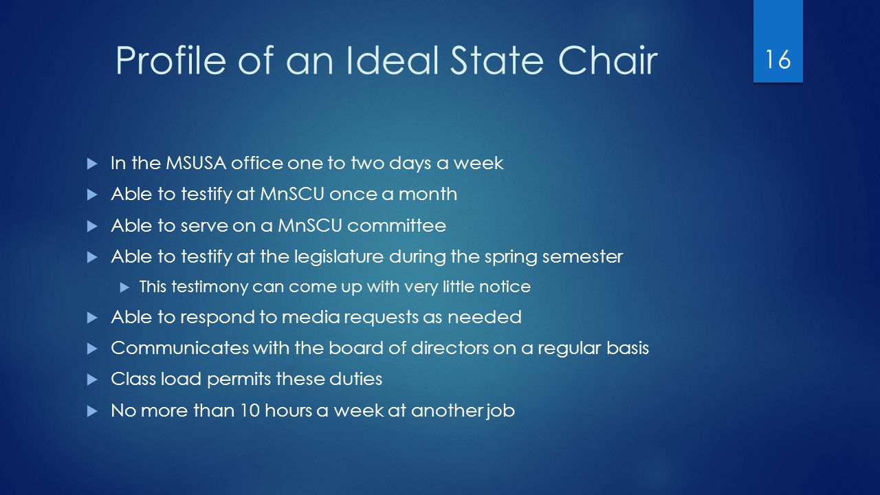 Profile of an Ideal State Chair  In the MSUSA office one to two days a week  Able to testify at MnSCU once a month  Able to serve on a MnSCU committee  Able to testify at the legislature during the spring semester  This testimony can come up with very little notice  Able to respond to media requests as needed  Communicates with the board of directors on a regular basis  Class load permits these duties  No more than 10 hours a week at another job 16