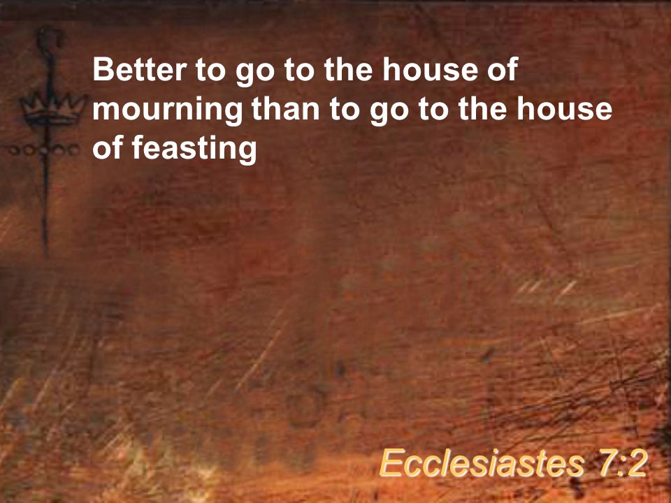 Better to go to the house of mourning than to go to the house of feasting Ecclesiastes 7:2