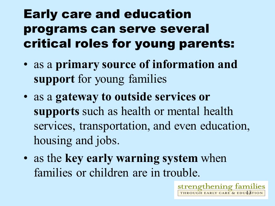 13 Early care and education programs can serve several critical roles for young parents: as a primary source of information and support for young families as a gateway to outside services or supports such as health or mental health services, transportation, and even education, housing and jobs.