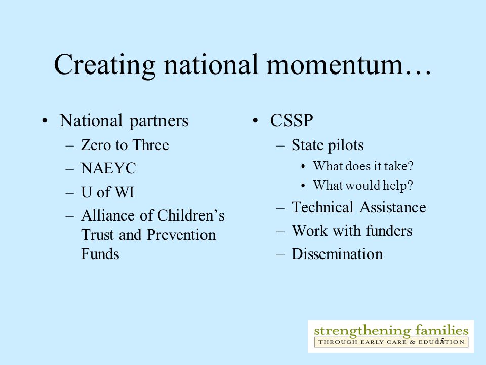 15 Creating national momentum… National partners –Zero to Three –NAEYC –U of WI –Alliance of Children’s Trust and Prevention Funds CSSP –State pilots What does it take.