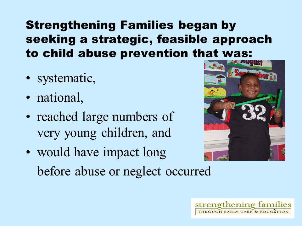 2 Strengthening Families began by seeking a strategic, feasible approach to child abuse prevention that was: systematic, national, reached large numbers of very young children, and would have impact long before abuse or neglect occurred
