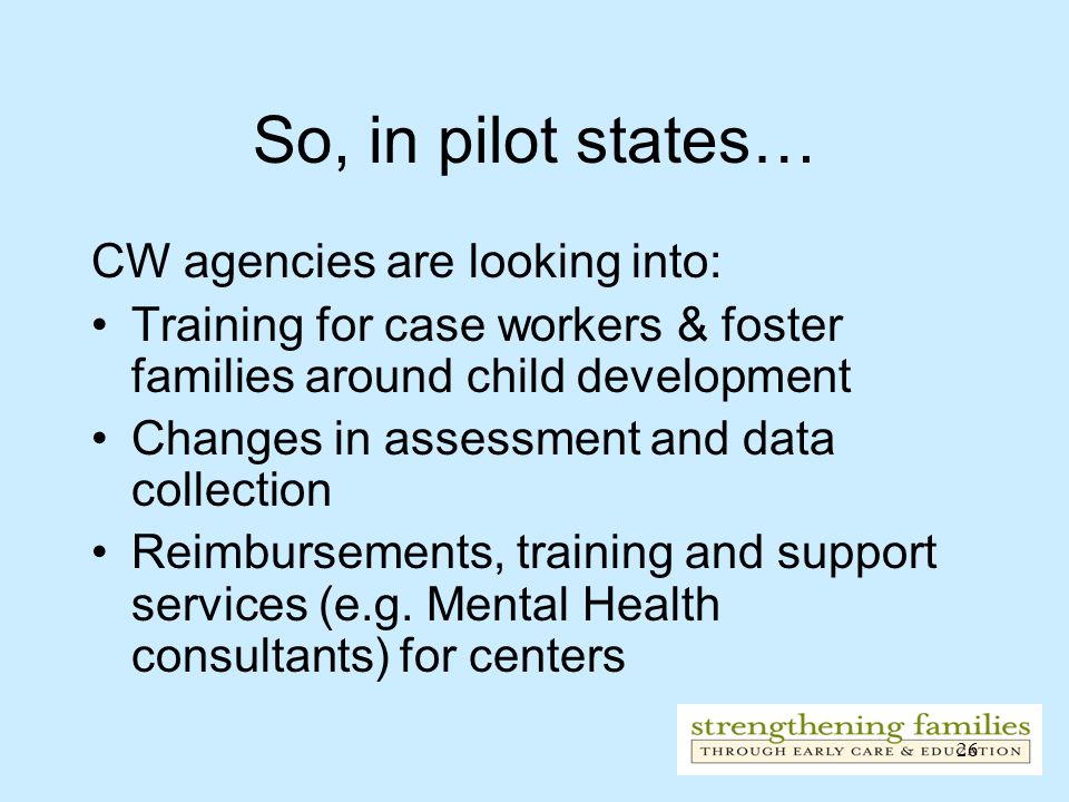 26 So, in pilot states… CW agencies are looking into: Training for case workers & foster families around child development Changes in assessment and data collection Reimbursements, training and support services (e.g.