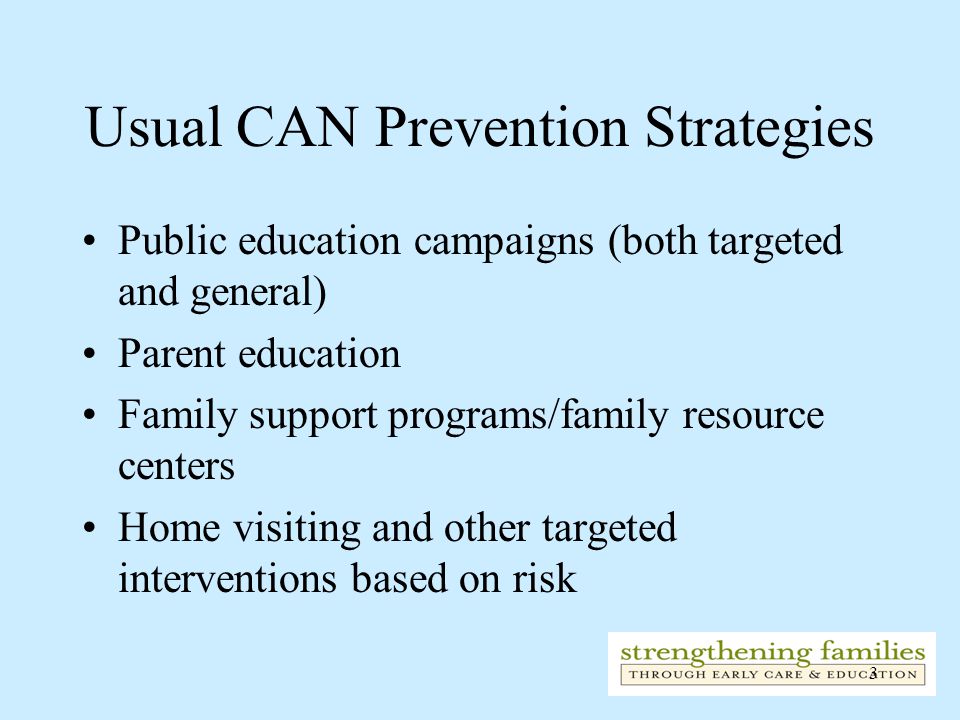 3 Usual CAN Prevention Strategies Public education campaigns (both targeted and general) Parent education Family support programs/family resource centers Home visiting and other targeted interventions based on risk