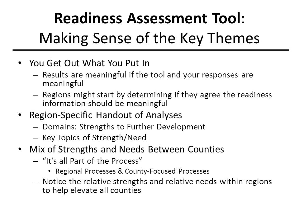 Readiness Assessment Tool: Making Sense of the Key Themes You Get Out What You Put In – Results are meaningful if the tool and your responses are meaningful – Regions might start by determining if they agree the readiness information should be meaningful Region-Specific Handout of Analyses – Domains: Strengths to Further Development – Key Topics of Strength/Need Mix of Strengths and Needs Between Counties – It’s all Part of the Process Regional Processes & County-Focused Processes – Notice the relative strengths and relative needs within regions to help elevate all counties